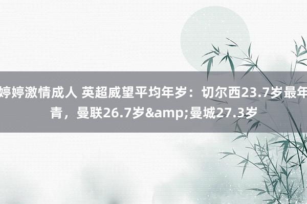 婷婷激情成人 英超威望平均年岁：切尔西23.7岁最年青，曼联26.7岁&曼城27.3岁