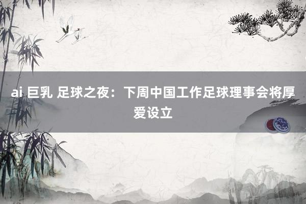 ai 巨乳 足球之夜：下周中国工作足球理事会将厚爱设立