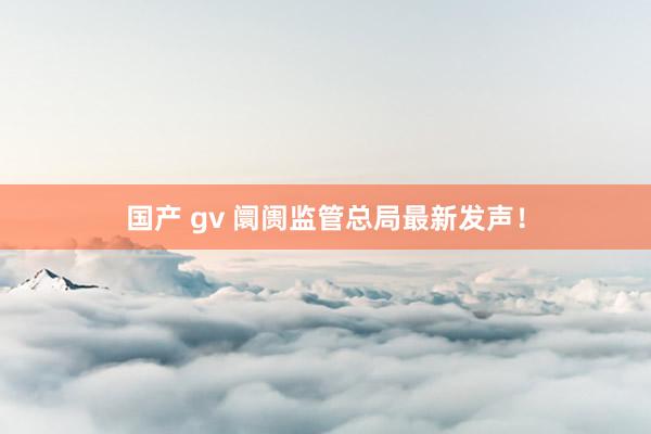 国产 gv 阛阓监管总局最新发声！