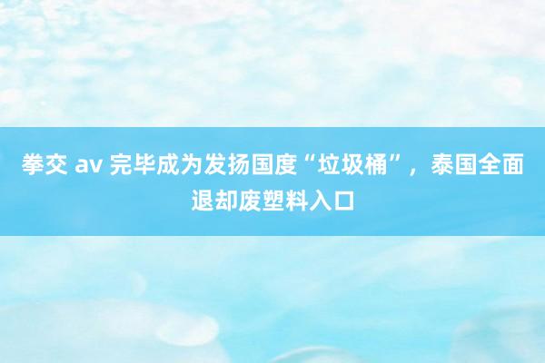 拳交 av 完毕成为发扬国度“垃圾桶”，泰国全面退却废塑料入口