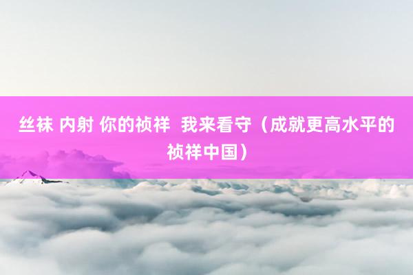 丝袜 内射 你的祯祥  我来看守（成就更高水平的祯祥中国）