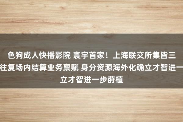 色狗成人快播影院 寰宇首家！上海联交所集皆三大跨境往复场内结算业务禀赋 身分资源海外化确立才智进一步莳植