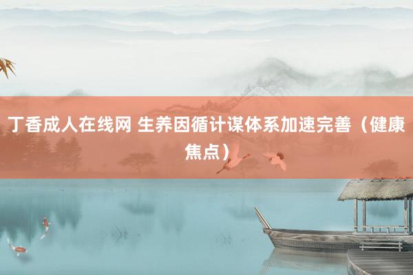 丁香成人在线网 生养因循计谋体系加速完善（健康焦点）