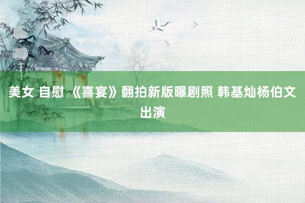 美女 自慰 《喜宴》翻拍新版曝剧照 韩基灿杨伯文出演