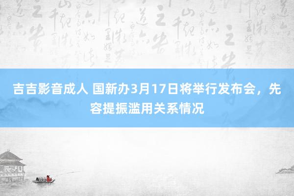 吉吉影音成人 国新办3月17日将举行发布会，先容提振滥用关系情况