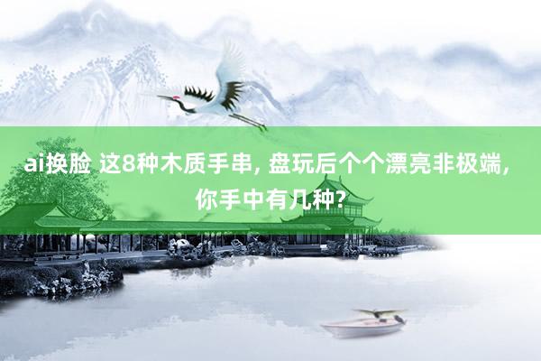 ai换脸 这8种木质手串， 盘玩后个个漂亮非极端， 你手中有几种?