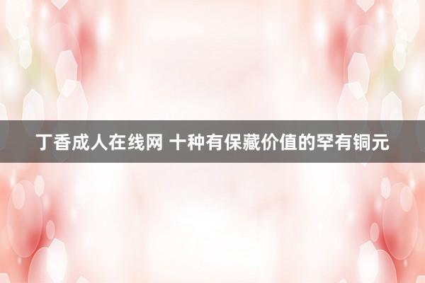 丁香成人在线网 十种有保藏价值的罕有铜元