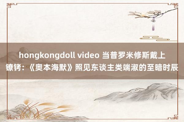 hongkongdoll video 当普罗米修斯戴上镣铐: 《奥本海默》照见东谈主类端淑的至暗时辰