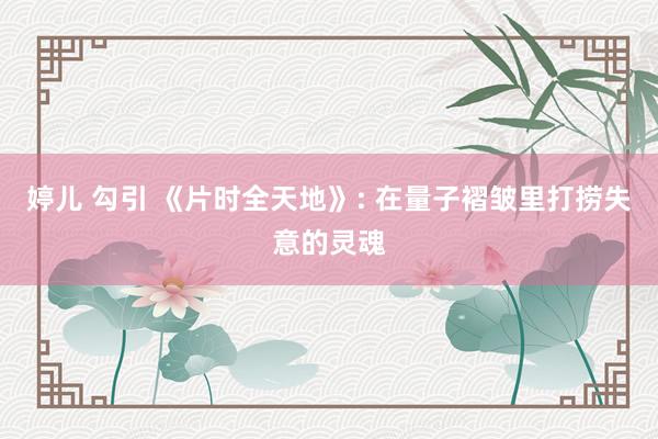 婷儿 勾引 《片时全天地》: 在量子褶皱里打捞失意的灵魂