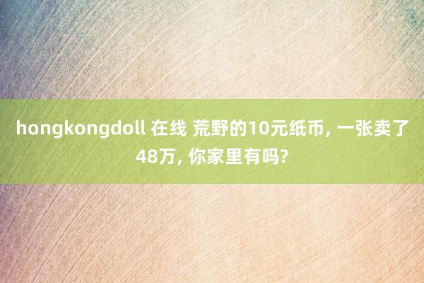 hongkongdoll 在线 荒野的10元纸币， 一张卖了48万， 你家里有吗?
