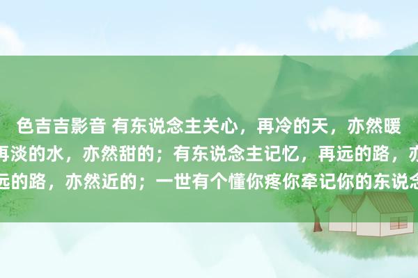 色吉吉影音 有东说念主关心，再冷的天，亦然暖的；有东说念主缅想，再淡的水，亦然甜的；有东说念主记忆，再远的路，亦然近的；一世有个懂你疼你牵记你的东说念主就是最大幸福