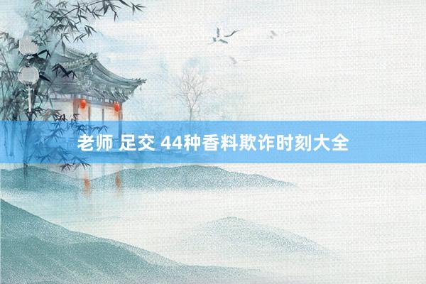 老师 足交 44种香料欺诈时刻大全