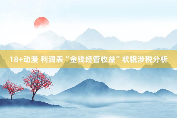 18+动漫 利润表“金钱经管收益”状貌涉税分析