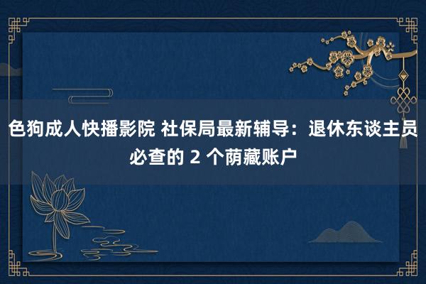 色狗成人快播影院 社保局最新辅导：退休东谈主员必查的 2 个荫藏账户