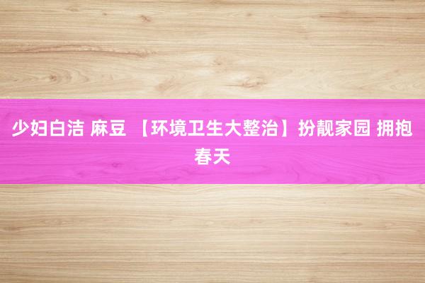 少妇白洁 麻豆 【环境卫生大整治】扮靓家园 拥抱春天