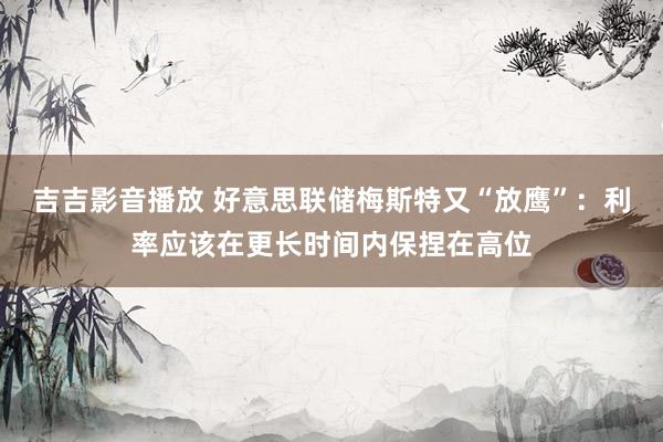 吉吉影音播放 好意思联储梅斯特又“放鹰”：利率应该在更长时间内保捏在高位