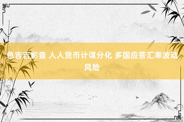 色吉吉影音 人人货币计谋分化 多国应答汇率波动风险
