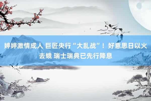 婷婷激情成人 巨匠央行“大乱战”！好意思日以火去蛾 瑞士瑞典已先行降息