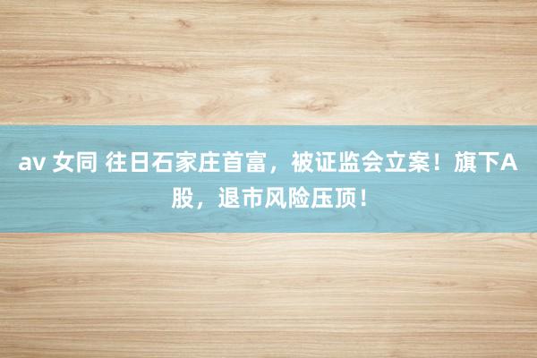 av 女同 往日石家庄首富，被证监会立案！旗下A股，退市风险压顶！