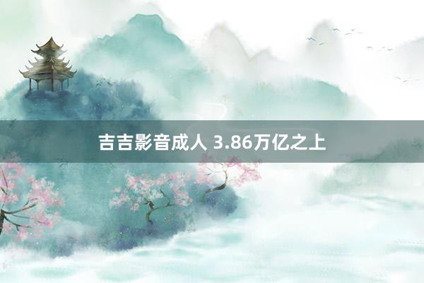 吉吉影音成人 3.86万亿之上