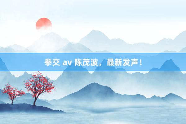 拳交 av 陈茂波，最新发声！
