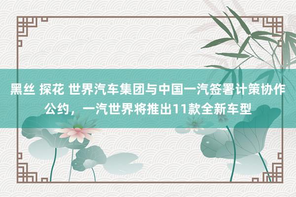黑丝 探花 世界汽车集团与中国一汽签署计策协作公约，一汽世界将推出11款全新车型