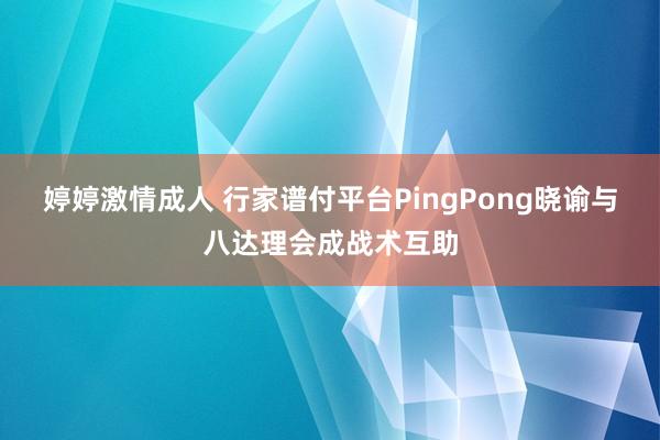 婷婷激情成人 行家谱付平台PingPong晓谕与八达理会成战术互助