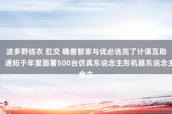 波多野结衣 肛交 确凿智家与优必选完了计谋互助，通知于年里面署500台仿真东说念主形机器东说念主