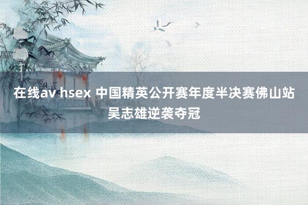 在线av hsex 中国精英公开赛年度半决赛佛山站吴志雄逆袭夺冠