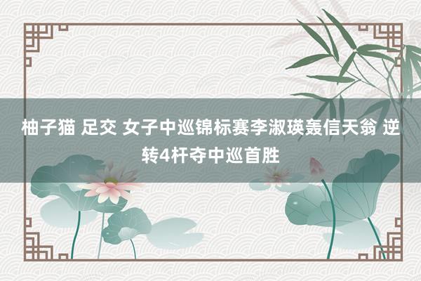 柚子猫 足交 女子中巡锦标赛李淑瑛轰信天翁 逆转4杆夺中巡首胜