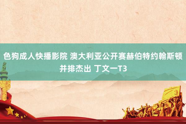 色狗成人快播影院 澳大利亚公开赛赫伯特约翰斯顿并排杰出 丁文一T3