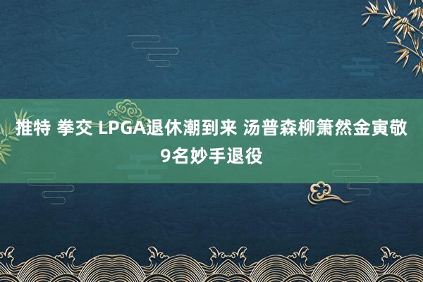 推特 拳交 LPGA退休潮到来 汤普森柳箫然金寅敬9名妙手退役