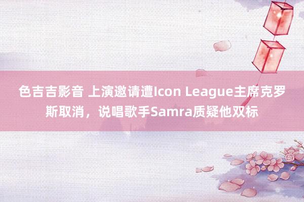 色吉吉影音 上演邀请遭Icon League主席克罗斯取消，说唱歌手Samra质疑他双标