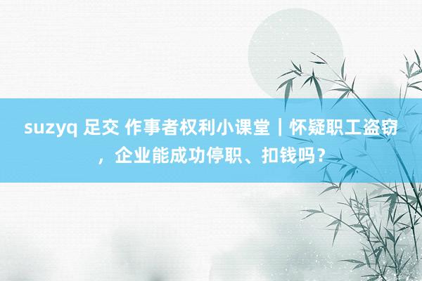 suzyq 足交 作事者权利小课堂｜怀疑职工盗窃，企业能成功停职、扣钱吗？