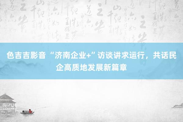 色吉吉影音 “济南企业+”访谈讲求运行，共话民企高质地发展新篇章