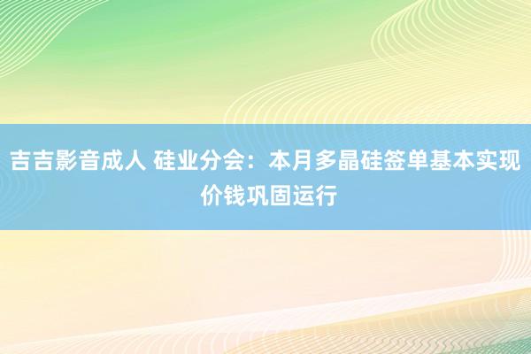 吉吉影音成人 硅业分会：本月多晶硅签单基本实现 价钱巩固运行