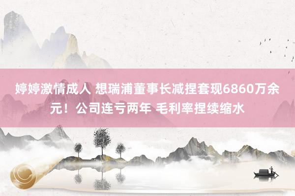 婷婷激情成人 想瑞浦董事长减捏套现6860万余元！公司连亏两年 毛利率捏续缩水