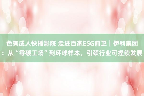 色狗成人快播影院 走进百家ESG前卫｜伊利集团：从“零碳工场”到环球样本，引颈行业可捏续发展