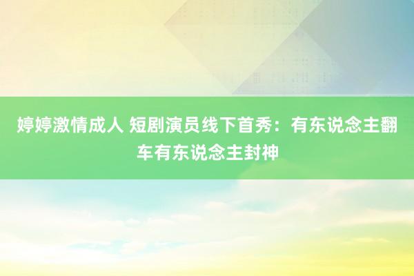 婷婷激情成人 短剧演员线下首秀：有东说念主翻车有东说念主封神