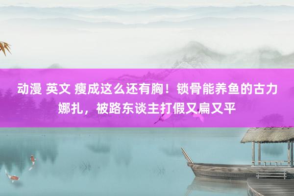 动漫 英文 瘦成这么还有胸！锁骨能养鱼的古力娜扎，被路东谈主打假又扁又平