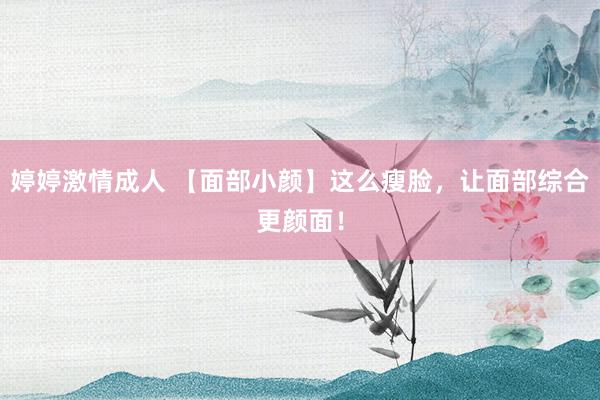 婷婷激情成人 【面部小颜】这么瘦脸，让面部综合更颜面！