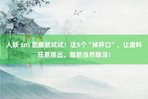 人妖 sm 思瘦就试试！这5个“掉秤口”，让废料任意排出，脂肪当然隐没！