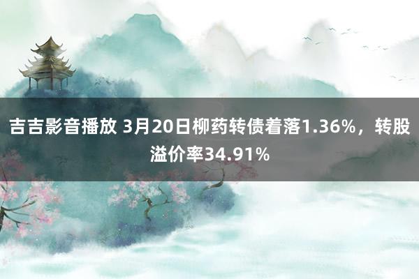 吉吉影音播放 3月20日柳药转债着落1.36%，转股溢价率34.91%