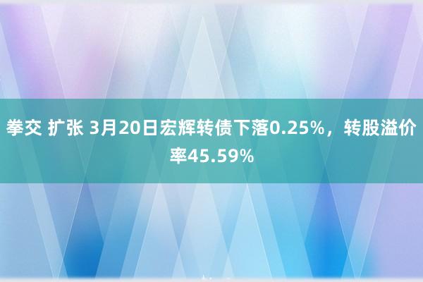 拳交 扩张 3月20日宏辉转债下落0.25%，转股溢价率45.59%