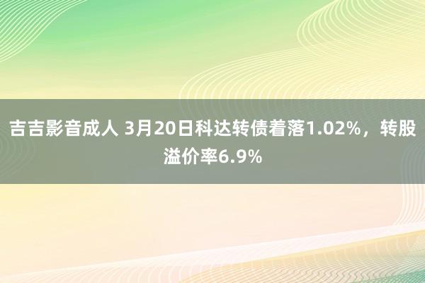 吉吉影音成人 3月20日科达转债着落1.02%，转股溢价率6.9%
