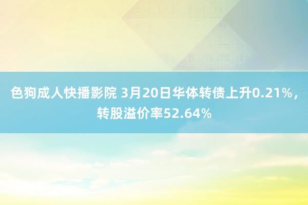 色狗成人快播影院 3月20日华体转债上升0.21%，转股溢价率52.64%