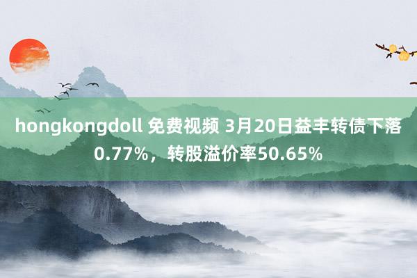 hongkongdoll 免费视频 3月20日益丰转债下落0.77%，转股溢价率50.65%