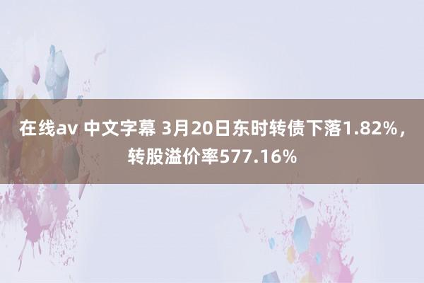 在线av 中文字幕 3月20日东时转债下落1.82%，转股溢价率577.16%