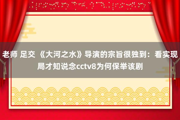 老师 足交 《大河之水》导演的宗旨很独到：看实现局才知说念cctv8为何保举该剧
