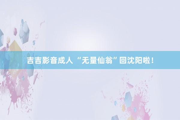 吉吉影音成人 “无量仙翁”回沈阳啦！